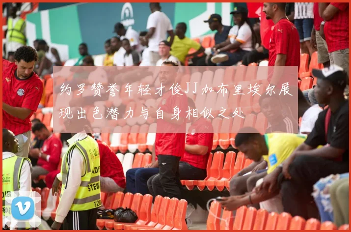 约罗赞誉年轻才俊JJ加布里埃尔展现出色潜力与自身相似之处